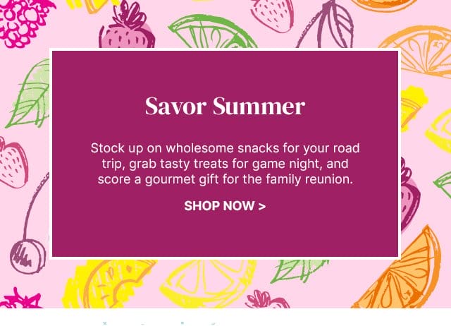 Savor Summer - Stock up on wholesome snacks for your road trip, grab tasty treats for game night, and score a gourmet gift for the family reunion.