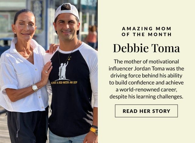 AMAZING MOM OF THE MONTH -Debbie Toma – The mother of motivational influencer Jordan Toma was the driving force behind his ability to build confidence and achieve a world-renowned career, despite his learning challenges. READ HER STORY >