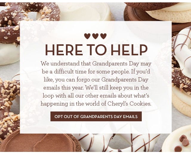 Here to Help - We understand that Grandparents Day may be a difficult time for some people. If you'd like, you can forgo our Grandparents Day emails this year. We'll still keep you in the loop with all our other emails about what's happening in the world of Cheryl’s Cookies. Opt Out of Grandparents Day Emails >