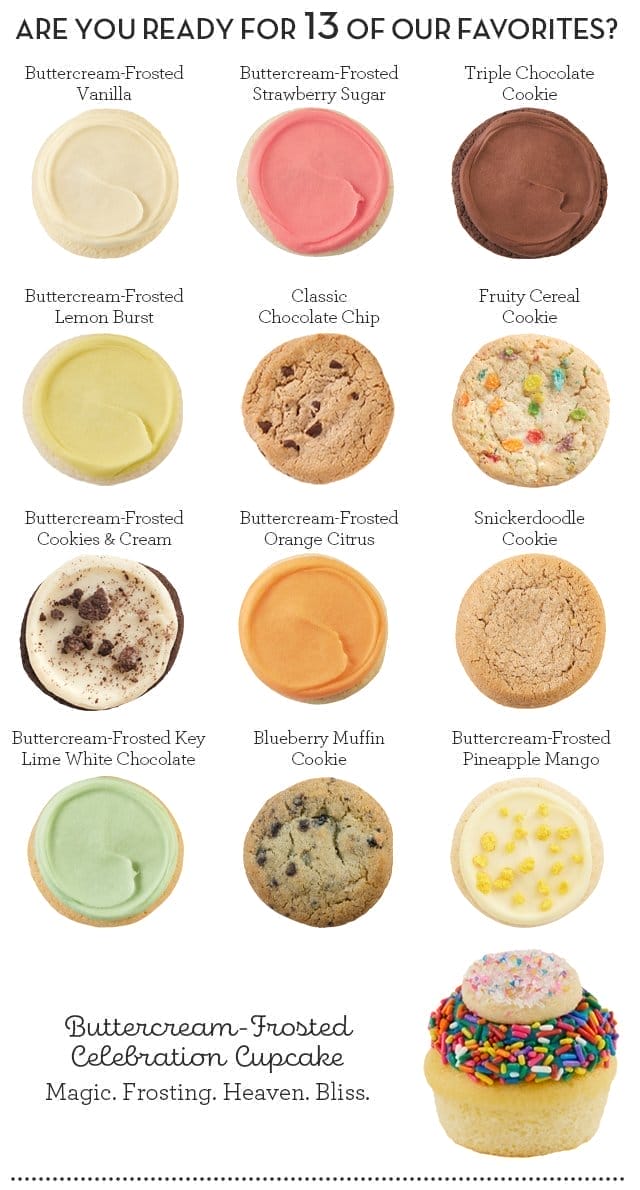 ARE YOU READY FOR 13 OF OUR FAVORITES? Buttercream-Frosted Vanilla - Buttercream-Frosted Strawberry Sugar - Triple Chocolate Cookie - Buttercream-Frosted Lemon Burst - Classic Chocolate Chip - Fruity Cereal Cookie - Buttercream-Frosted Cookies & Cream - Buttercream-Frosted Orange Citrus - Snickerdoodle Cookie - Buttercream-Frosted Key Lime White Chocolate - Blueberry Muffin Cookie - Buttercream-Frosted Pineapple Mango - Buttercream-Frosted Celebration Cupcakes - Magic. Frosting. Heaven. Bliss.