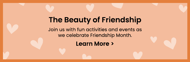 The Beauty of Friendship - Join us with fun activities and events as we celebrate Friendship Month. Learn More >