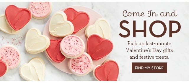 Come In and Shop - Pick up last-minute Valentine’s Day gifts and festive treats. FIND MY STORE