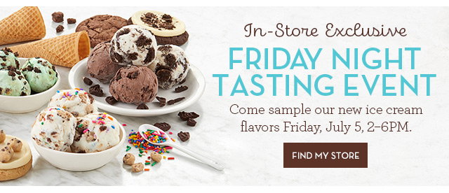 In-Store Exclusive - Friday Night Tasting Event - Come sample our new ice cream flavors - Friday, July 5, 2-6PM. FIND STORE