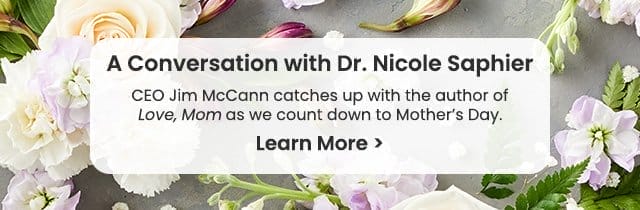 A Conversation with Dr. Nicole Saphier - CEO Jim McCann catches up with the author of Love, Mom as we count down to Mother's Day. Learn More >