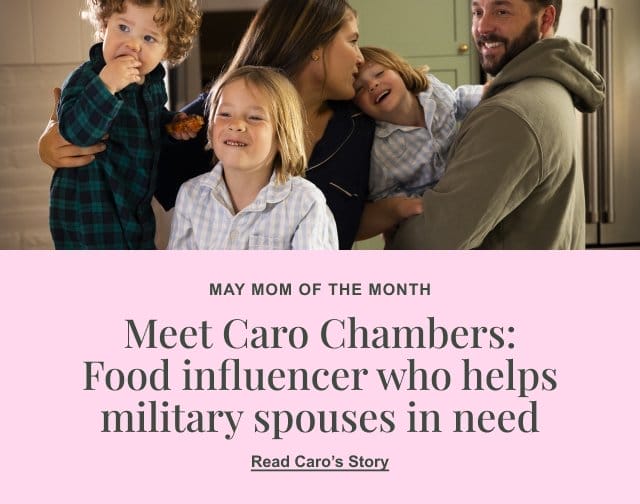 MAY MOM OF THE MONTH - Meet Caro Chambers: Food influencer who helps military spouses in need - Read Caro's Story >