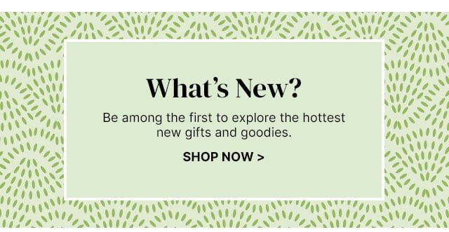 What's New? - Be among the first to explore the hottest new gifts and goodies.
