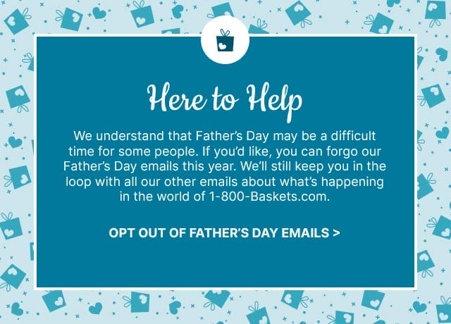 Here to Help - We understand that Father's Day may be a difficult time for some people. If you'd like, you can forgo our Father's Day emails this year. We'll still keep you in the loop with all our other emails about what's happening in the world of 1-800-Baskets.com. - Opt Out of Father's Day Emails >