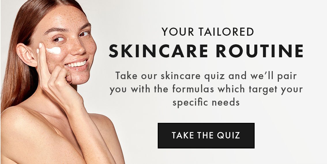 YOUR TAILORED SKINCARE ROUTINE Take our skincare quiz and we’ll pair you with the formulas which target your specific needs