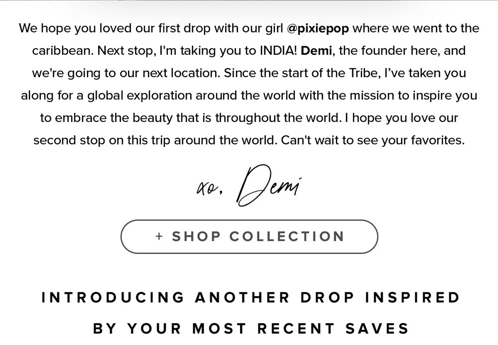 We hope you loved our first drop with our girl @pixiepop where we went to the caribbean. Next stop, I'm taking you to INDIA! Demi, the founder here, and we're going to our next location. Since the start of the Tribe, I’ve taken you along for a global exploration around the world with the mission to inspire you to embrace the beauty that is throughout the world. I hope you love our second stop on this trip around the world. Can't wait to see your favorites. xo, demi. shop collection. Introducing another drop inspired by your most recent saves