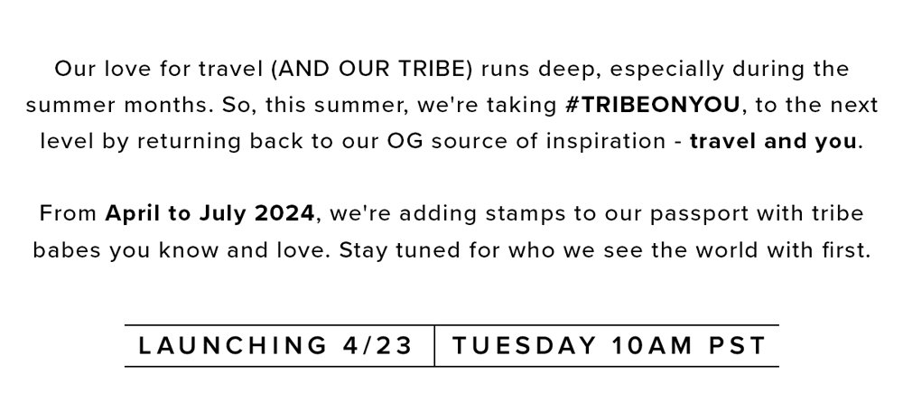 Our love for travel (AND OUR TRIBE) runs deep, especially during the summer months. So, this summer, we're taking #TRIBEONYOU, to the next level by returning back to our OG source of inspiration - travel and you. From April to July 2024, we're adding stamps to our passport with tribe babes you know and love. Stay tuned for who we see the world with first.