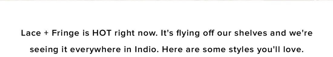 lace and fringe is hot right now. it's flying off our shelves and were seeing it everywhere in indio. here are some styles you'll love