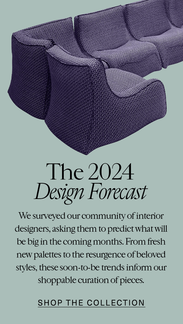 The 2024 Design Forecast We surveyed our community of interior designers, asking them to predict what will be big in the coming months. From fresh new palettes to the resurgence of beloved styles, these soon-to-be trends inform our shoppable curation of pieces. Shop the Collection