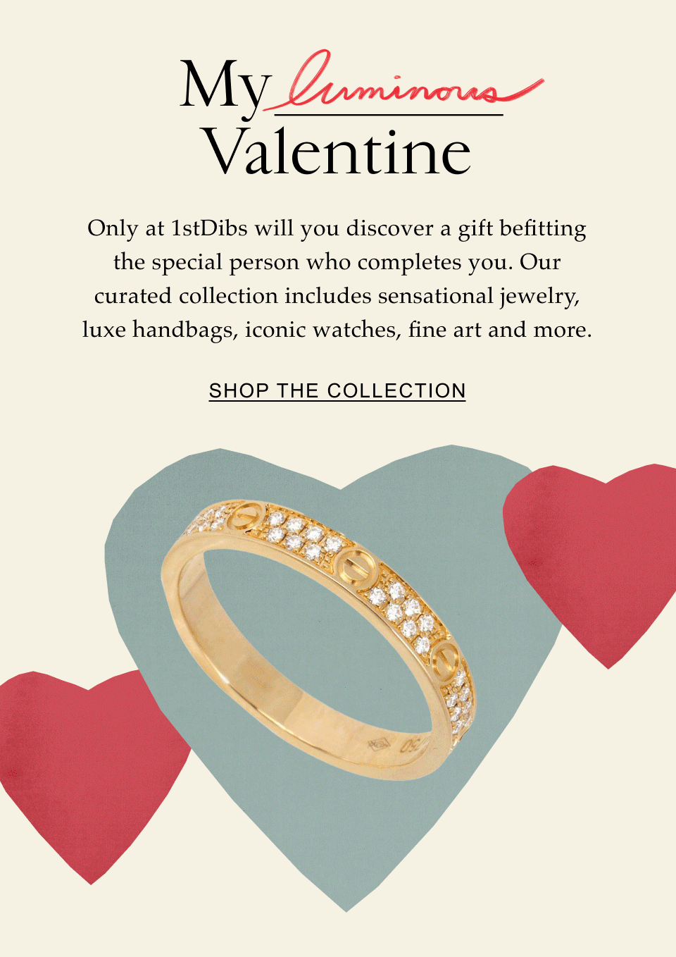 My _____ Valentine Only at 1stDibs will you discover a gift befitting the special person who completes you. Our curated collection includes sensational jewelry, luxe handbags, iconic watches, fine art and more. Shop the Collection