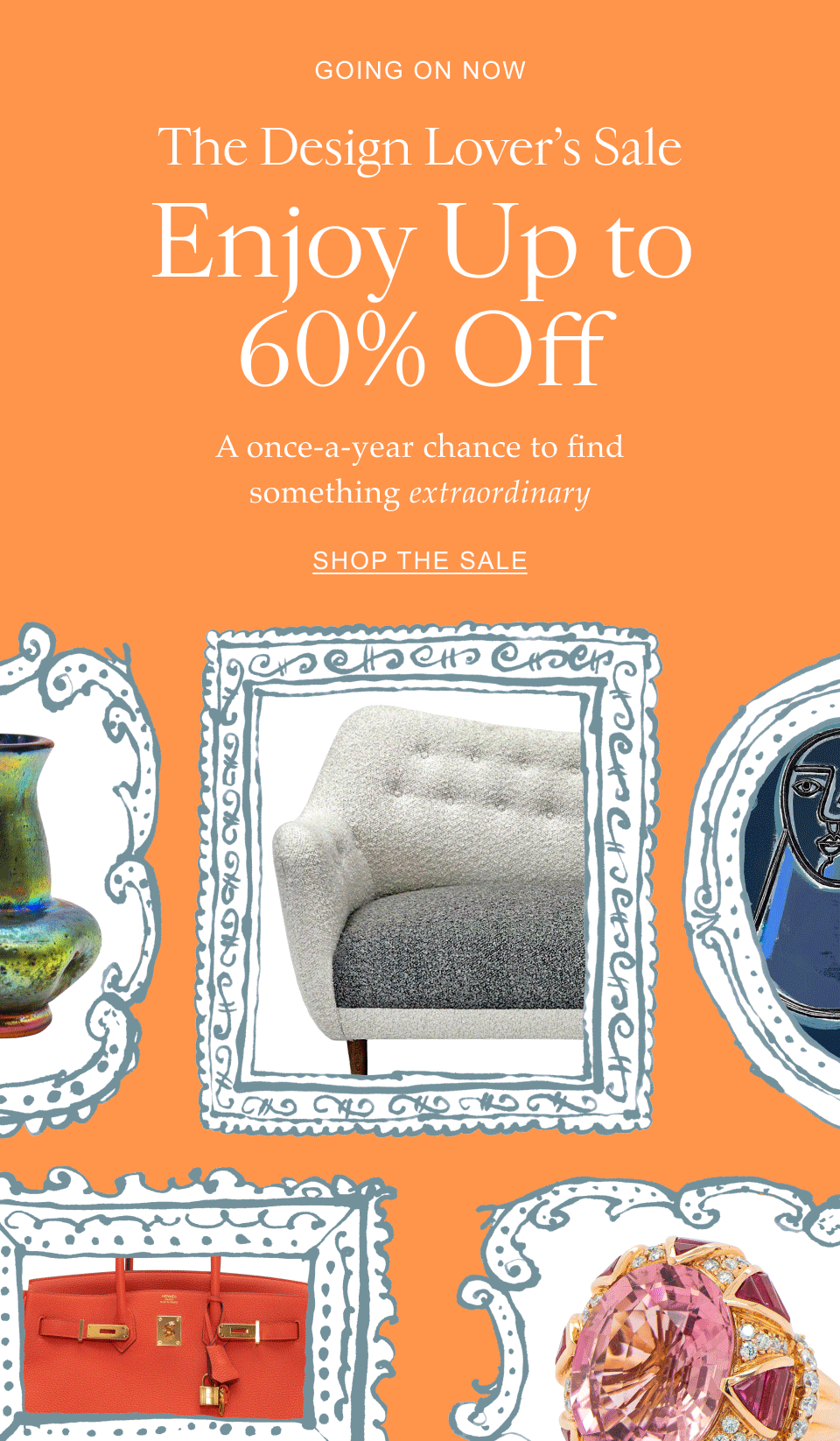 Going on Now The Design Lover’s Sale Enjoy Up to 60% Off A once-a-year chance to find something extraordinary Shop the Sale