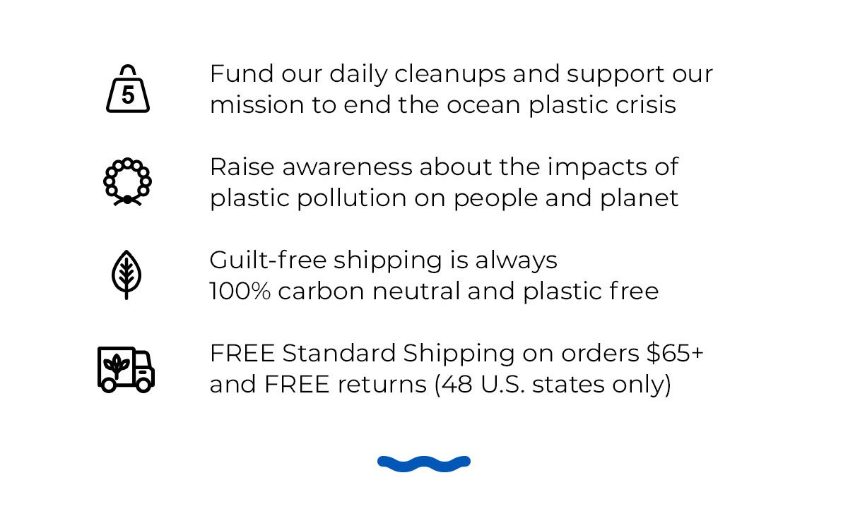 Fund our daily cleanups and support our mission to end the ocean plastic crisis. Raise awareness about the impacts of plastic pollution on people and planet. Guilt-free shipping is always 100% carbon neutral and plastic free. FREE Standard Shipping on orders \\$65+ and FREE returns (48 U.S. states only)