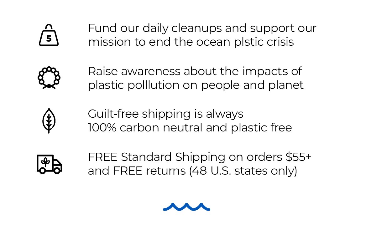 Fund our daily cleanups and support our mission to end the ocean plastic crisis. Raise awareness about the impacts of plastic pollution on people and planet. Guilt-free shipping is always 100% carbon neutral and plastic free. FREE Standard Shipping on orders \\$65+ and FREE returns (48 U.S. states only)