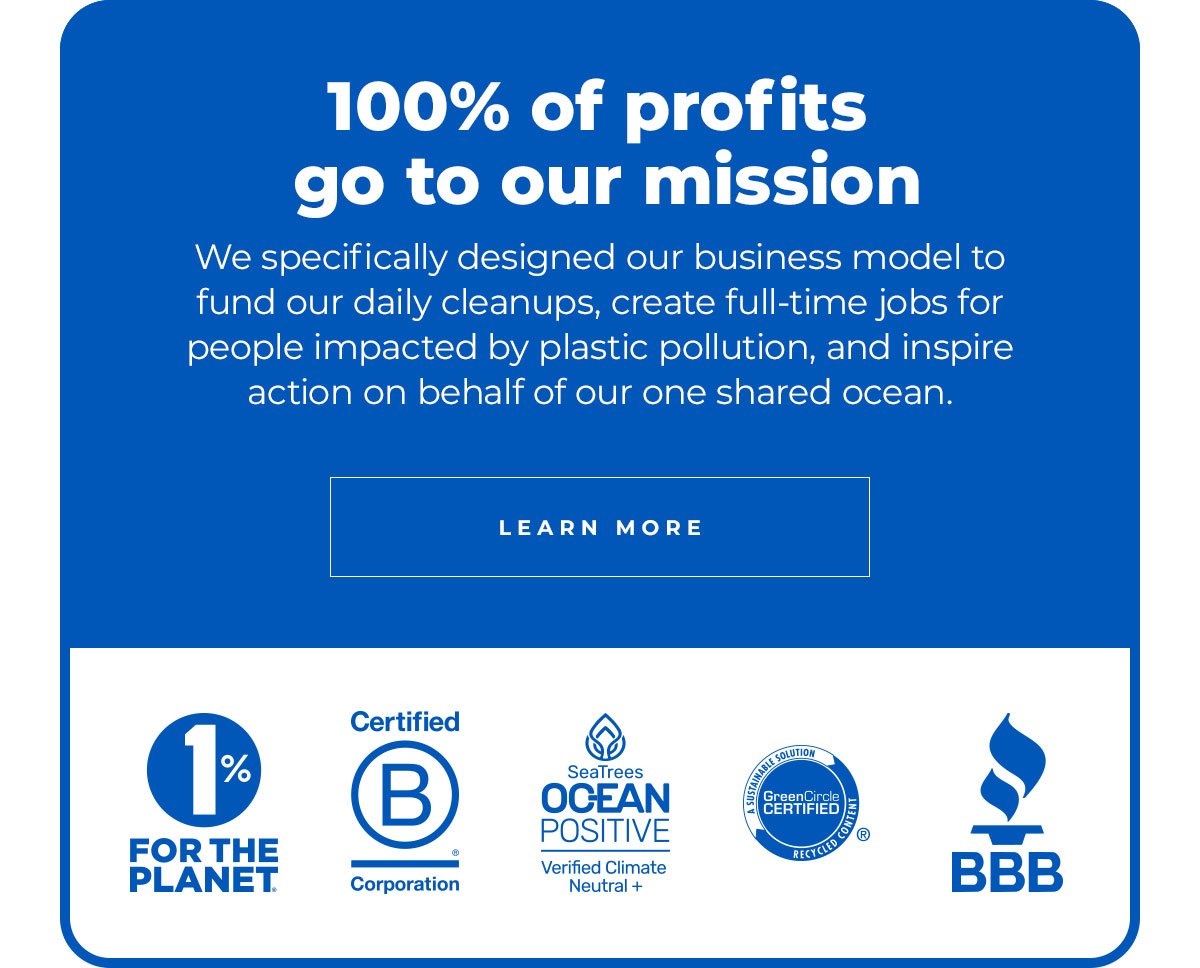 100% of profits go to our mission. We specifically designed our business model to fund our daily cleanups, create full-time jobs for people impacted by plastic pollution, and inspire action on behalf of our one shared ocean. Learn More