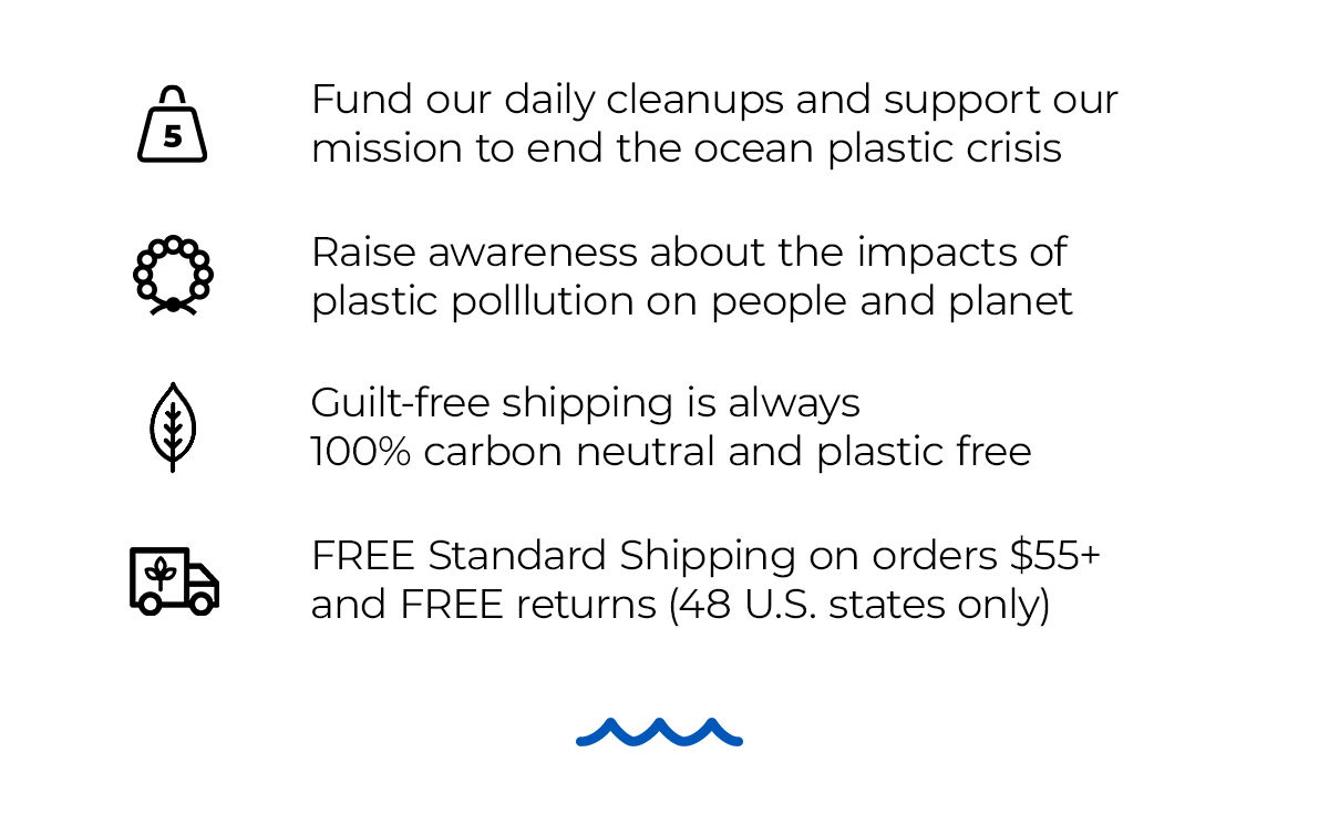 Fund our daily cleanups and support our mission to end the ocean plastic crisis. Raise awareness about the impacts of plastic pollution on people and planet. Guilt-free shipping is always 100% carbon neutral and plastic free. FREE Standard Shipping on orders \\$65+ and FREE returns (48 U.S. states only)