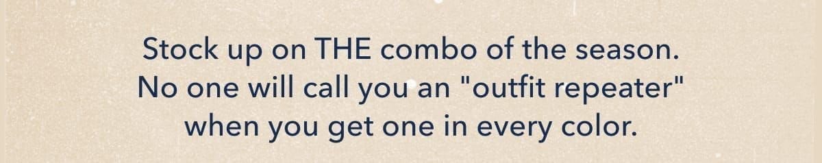 Stock up on THE combo of the season. No one will call you an ''outfit repeater'' when you get one in every color.
