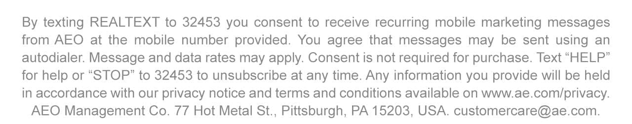 By texting REALTEXT to 32453 you consent to receive recurring mobile marketing messages from AEO at the mobile number provided. You agree that messages may be sent using an autodialer. Message and data rates may apply. Consent is not required for purchase. Text 'HELP' for help or 'STOP' to 32453 to unsubscribe at any time. Any information you provide will be held in accordance with our privacy notice and terms and conditions available on www.ae.com/privacy. AEO Management Co. 77 Hot Metal St., Pittsburgh, PA 15203, USA. customercare@ae.com