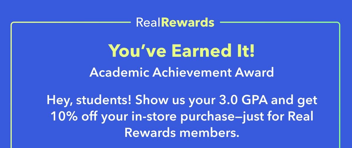 Real Rewards Exclusive You’ve Earned It! Academic Achievement Award Hey, students! Show us your 3.0 GPA and get 10% off your in-store purchase—just for Real Rewards members.
