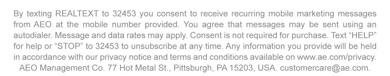 By texting REALTEXT to 32453 you consent to receive recurring mobile marketing messages from AEO at the mobile number provided. You agree that messages may be sent using an autodialer. Message and data rates may apply. Consent is not required for purchase. Text 'HELP' for help or 'STOP' to 32453 to unsubscribe at any time. Any information you provide will be held in accordance with our privacy notice and terms and conditions available on www.ae.com/privacy. AEO Management Co. 77 Hot Metal St., Pittsburgh, PA 15203, USA. customercare@ae.com