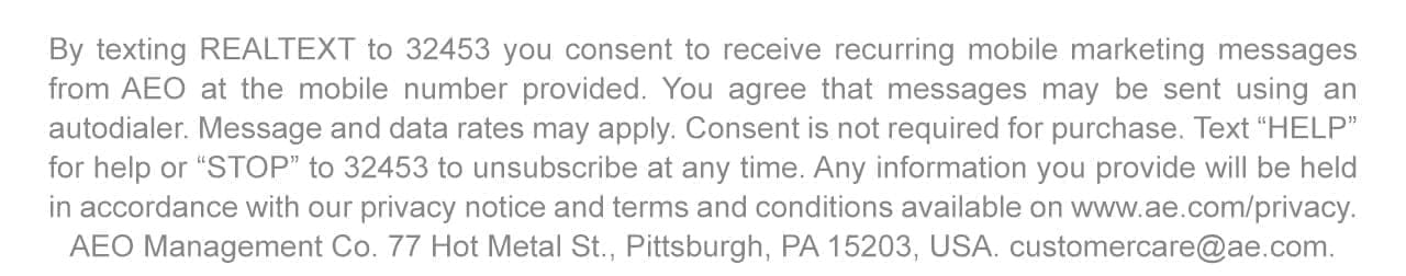 By texting REALTEXT to 32453 you consent to receive recurring mobile marketing messages from AEO at the mobile number provided. You agree that messages may be sent using an autodialer. Message and data rates may apply. Consent is not required for purchase. Text 'HELP' for help or 'STOP' to 32453 to unsubscribe at any time. Any information you provide will be held in accordance with our privacy notice and terms and conditions available on www.ae.com/privacy. AEO Management Co. 77 Hot Metal St., Pittsburgh, PA 15203, USA. customercare@ae.com
