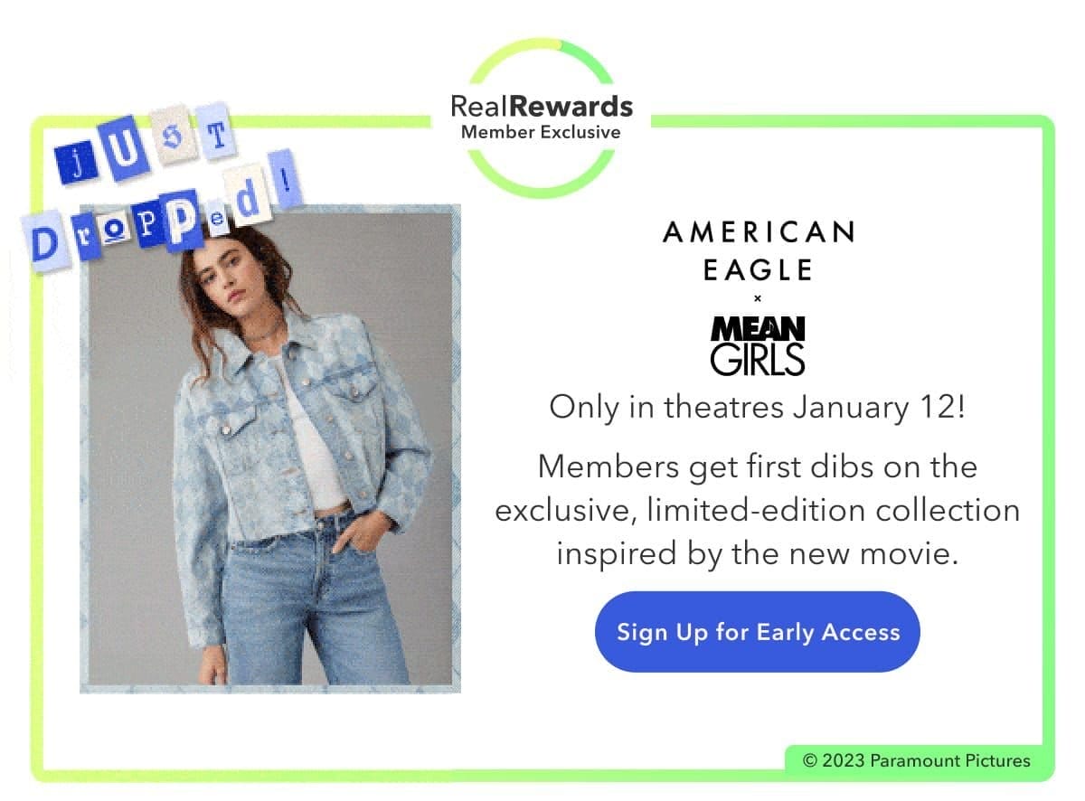 Real Rewards Member Exclusive | Just Dropped! | American Eagle x Mean Girls | Only in theatres January 12! Members get first dibs on the exclusive, limited-edition collection inspired by the new movie. | Sign Up for Early Access | © 2023 Paramount Pictures