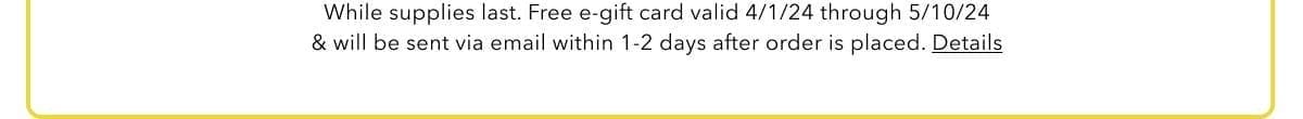 While supplies last. Free e-gift card valid 4/1/24 through 5/10/24 & will be sent via email within 1-2 days after order is placed. Details