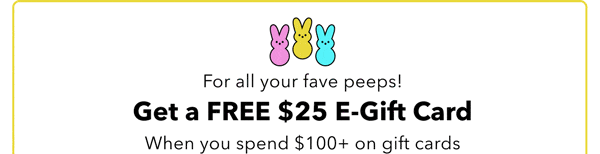 For all your fave peeps! Get a FREE \\$25 E-Gift Card When you spend \\$100+ on gift cards