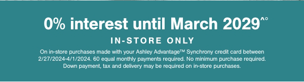 0% interest until March 2029 In store only On in store purchases made with your Ashley Advantage Synchrony credit card between 2/27/2024-4/1/2024. 60 equal monthly payments required. No minimum purchase required. Down payment, tax and delivery may be required on in store purchases. 