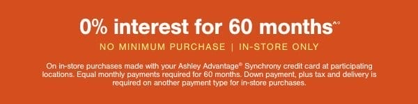 0% interest for 60 months No minimum purhcase | In Store only on in store purchases made with your Ashley Advantage Synchrony credit card at participating locations. Equal monthly payments required for 60 months. Down payment, plus tax and delivery is required on another payment type for in store purchases.