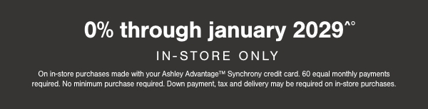 0% through January 2029 In Store Only On in store purchases made with your Ashley Advantage Synchrony credit card. 60 equal monthly payments required. No minimum purchases required. Down payment, tax and delivery may be required on in store purchases.