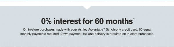 0% interest for 60 months On in store purchases made with your Ashley Advantage Synchrony credit card. 60 equal monthly payments required. Down payment, tax and delivery is required on in store purchases.