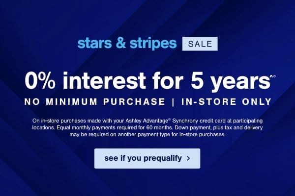 Stars & Stripes Sale 0% interest for 5 years No minimum purchase | In store only On in store purchases made with your Ashley Advantage Synchrony credit card at participating locations. Equal monthly payments required for 60 months. Down payment, plus tax and delivery may be required on another payment type for in store purchases. see if you prequalify 