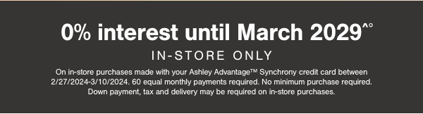 0% interest until March 2029 In store only On in store purchases made with your Ashley Advantage Synchrony credit card between 2/27/2024-3/10/2024. 60 equal monthly payments required. No minimum purchase required. Down payment, tax and delivery may be required on in store purchases.