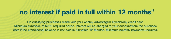 no interest if paid in full within 12 months. On qualifying purchases made with your Ashley Advantage Synchrony credit card. Minimum purchase of \\$999 required online. Interest will be charged to your account from the purchase date if the promotional balance is not paid in full within 12 months. Minimum monthly payments required.