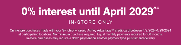 0% interest until April 2029 In store only. On in store purchases made with your Synchrony issued Ashley Advantage credit between 4/2/2024-4/29/2024 at participating locations. No minimum purchase required. Equal monthly payments required for 60 months. In store purchases may required a down payment on another payment type plus tax and delivery.