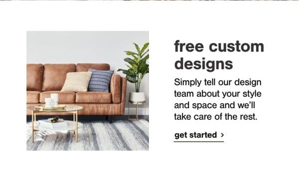 free custom designs- simply tell our design team about your style and space and we'll take care of the rest. get started.