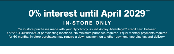 0% interest until April 2029 In store only On in store purchases made with your synchrony issued Ashley Advantage credit card between 4/2/2024-4/29/2024 at participating locations. No minimum purchase required. Equal monthly payments required for 60 months. In store purchases may require a down payment on another payment type plus tax and delivery.