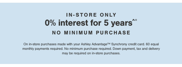 In store only 0% interest for 5 years no minimum purchase. On in store purchases made with your Ashley Advantage Synchrony credit card. 60 equal monthly payments required. No minimum purchase required. Down payment, tax and delivery may be required on in store purchases. 