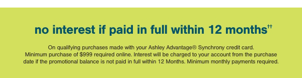 no interest if paid in full within 12 months On qualifying purchases made with your Ashley Advantage Synchrony credit card. Minimum purchase of \\$999 required online. Interest will be charged to your account from the purchase date if the promotional balance is not paid in full within 12 months. Minimum monthly payments required.