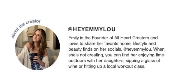 about the creator @HeyEmmylou Emily is the Founder of All Heart Creators and loves to share her favorite home, lifestyle and beauty finds on her socials, @heyemmylou. When she's not creating, you can find her enjoying time outdoors with her daughters, sipping a glass of wine or hitting up a local workout class.