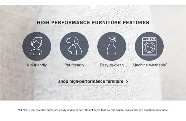 High-Performance Furniture Features: Kid friendly, Pet friendly, Easy to clean, machine washable. Shop high performance furniture