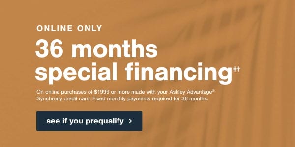 Online Only 36 months special financing on online purchases of \\$1999 or more made with your Ashley Advantage Synchrony credit card. Fixed monthly payments required for 36 months. see if you prequalify