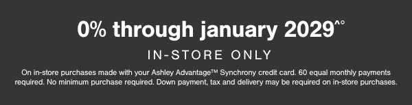 0% through January 2029 In store only On In store purchases made with your Ashley Advantage Synchrony Credit card. 60 equal monthly payments required. No minimum purchases required. Down payment, tax and delivery may be required on in store purchases.