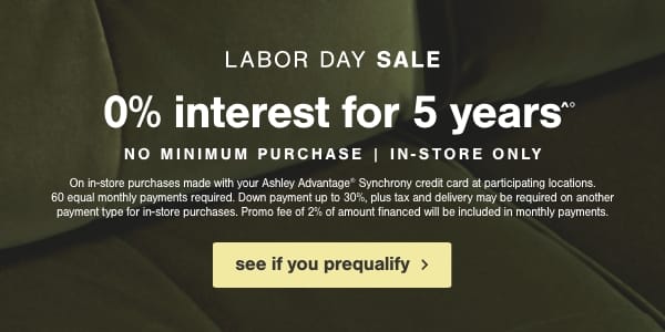 Labor Day Sale 0% interest for 5 years No minimum purchase in store only on in store purchases made with your Ashley Advantage Synchrony credit card at participating locations. 60 equal monthly payments required. Down payment up to 30%, plus tax and delivery may be required on another payment type for in store purchases. Promo fee 2% of amount financed will be included in monthly payments. see if you prequalify