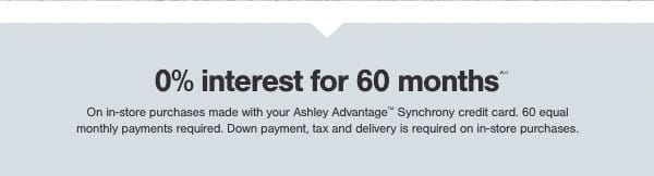 0% interest for 60 months on in store purchases made with your Ashley Advantage Synchrony credit card. 60 equal monthly payments required. Down payment, tax and delivery is required on in store purchases.