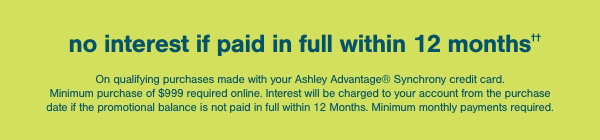 no interest if paid in full within 12 months On qualifying purchases made with your Ashley Advantage Synchrony credit card. Minimum purchase of of \\$999 required online. Interest will be charged to your account from the purchase date if the promotional balance is not paid in full within 12 months. Minimum monthly payments required.