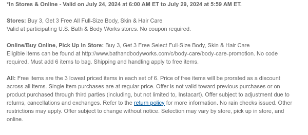 *In Stores & Online - Valid on July 24, 2024 at 6:00 AM ET to July 29, 2024 at 5:59 AM ET. Stores: Buy 3, Get 3 Free All Full-Size Body, Skin & Hair Care Valid at participating U.S. Bath & Body Works stores. No coupon required. Online/Buy Online, Pick Up In Store: Buy 3, Get 3 Free Select Full-Size Body, Skin & Hair Care Eligible items can be found at http://www.bathandbodyworks.com/c/body-care/body-care-promotion. No code required. Must add 6 items to bag. Shipping and handling apply to free items. All: Free items are the 3 lowest priced items in each set of 6. Price of free items will be prorated as a discount across all items. Single item purchases are at regular price. Offer is not valid toward previous purchases or on product purchased through third parties (including, but not limited to, Instacart). Offer subject to adjustment due to returns, cancellations and exchanges. Refer to the return policy for more information. No rain checks issued. Other restrictions may apply. Offer subject to change without notice. Selection may vary by store, pick up in store, and online.